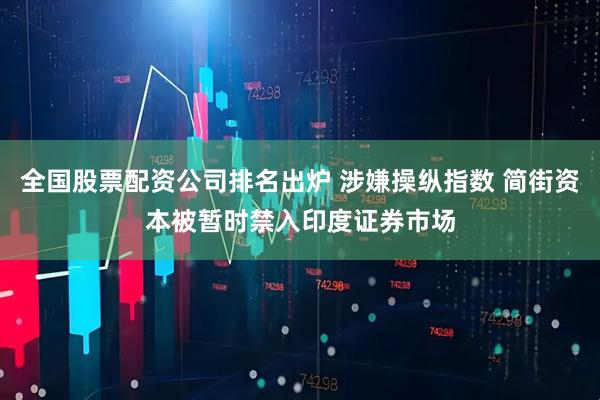 全国股票配资公司排名出炉 涉嫌操纵指数 简街资本被暂时禁入印度证券市场