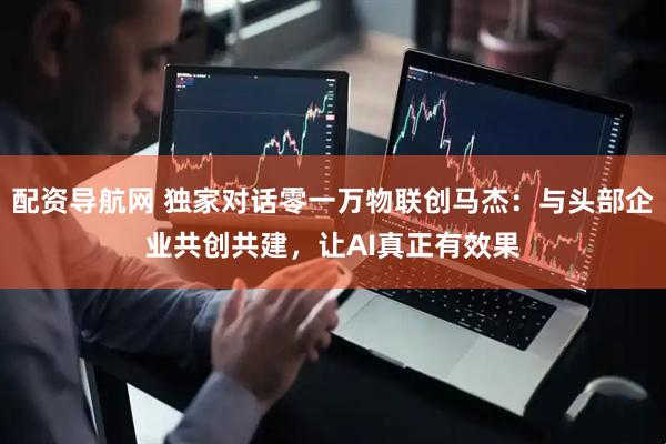 配资导航网 独家对话零一万物联创马杰：与头部企业共创共建，让AI真正有效果