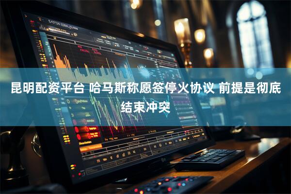 昆明配资平台 哈马斯称愿签停火协议 前提是彻底结束冲突