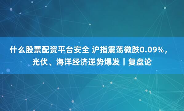 什么股票配资平台安全 沪指震荡微跌0.09%， 光伏、海洋经济逆势爆发丨复盘论