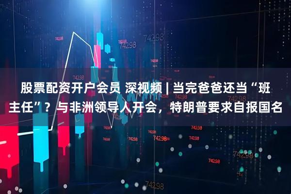 股票配资开户会员 深视频 | 当完爸爸还当“班主任”？与非洲领导人开会，特朗普要求自报国名