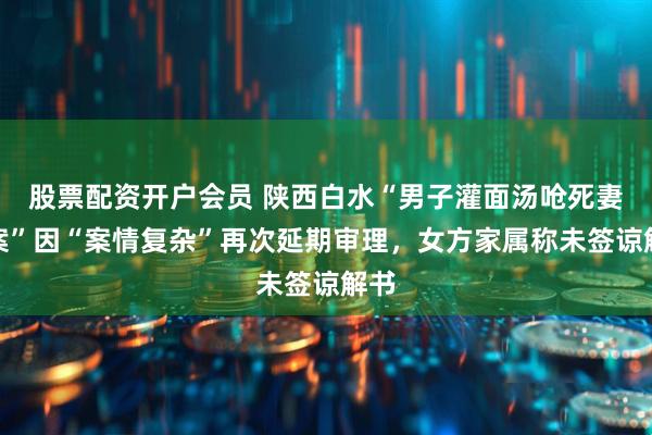 股票配资开户会员 陕西白水“男子灌面汤呛死妻子案”因“案情复杂”再次延期审理，女方家属称未签谅解书