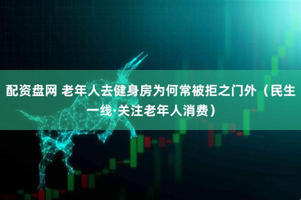 配资盘网 老年人去健身房为何常被拒之门外（民生一线·关注老年人消费）