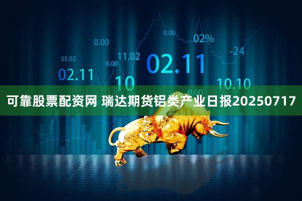 可靠股票配资网 瑞达期货铝类产业日报20250717