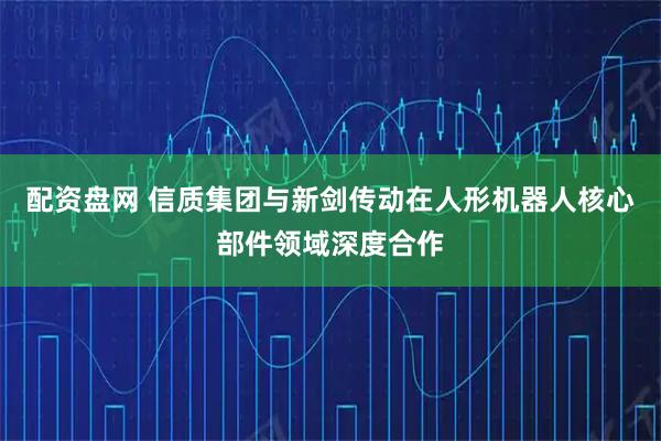 配资盘网 信质集团与新剑传动在人形机器人核心部件领域深度合作