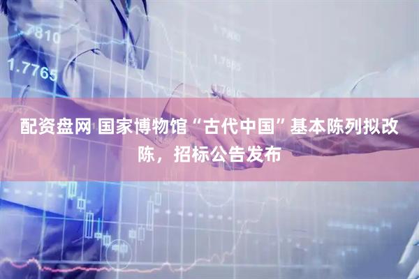 配资盘网 国家博物馆“古代中国”基本陈列拟改陈，招标公告发布
