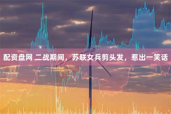 配资盘网 二战期间，苏联女兵剪头发，惹出一笑话