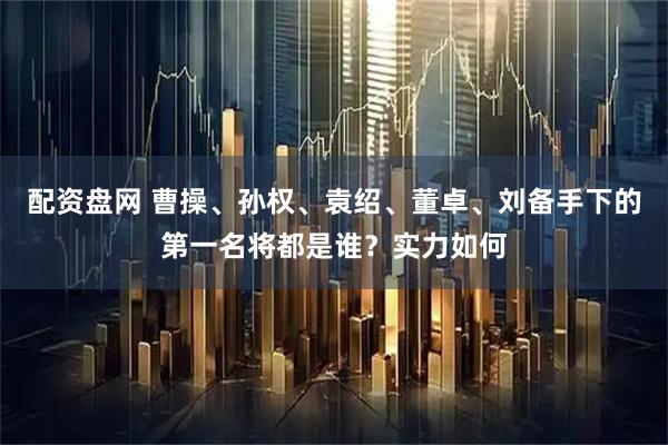 配资盘网 曹操、孙权、袁绍、董卓、刘备手下的第一名将都是谁？实力如何