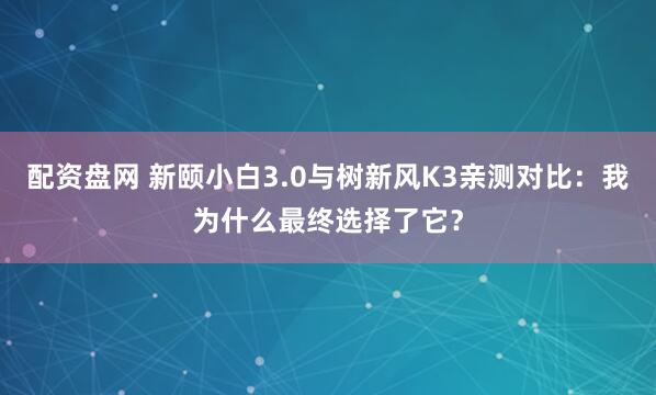 配资盘网 新颐小白3.0与树新风K3亲测对比：我为什么最终选择了它？