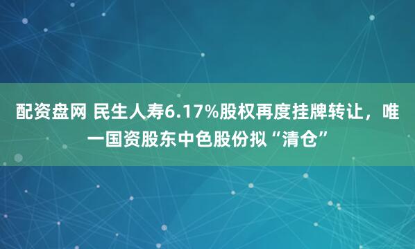 配资盘网 民生人寿6.17%股权再度挂牌转让，唯一国资股东中色股份拟“清仓”