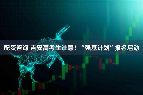 配资咨询 吉安高考生注意！“强基计划”报名启动