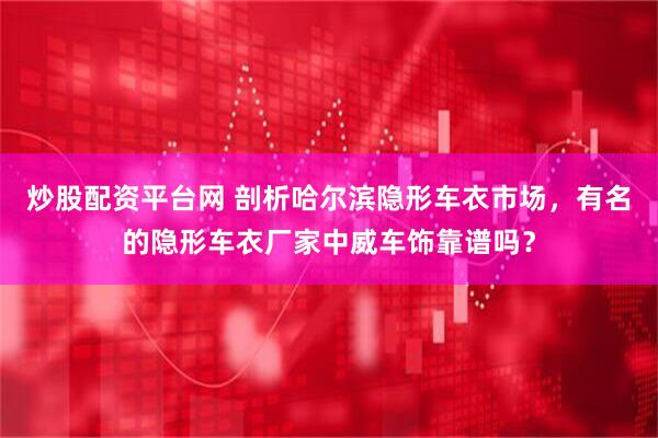 炒股配资平台网 剖析哈尔滨隐形车衣市场，有名的隐形车衣厂家中威车饰靠谱吗？