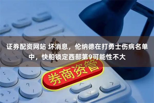 证券配资网站 坏消息，伦纳德在打勇士伤病名单中，快船锁定西部第9可能性不大